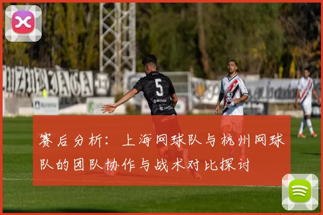 赛后分析：上海网球队与杭州网球队的团队协作与战术对比探讨