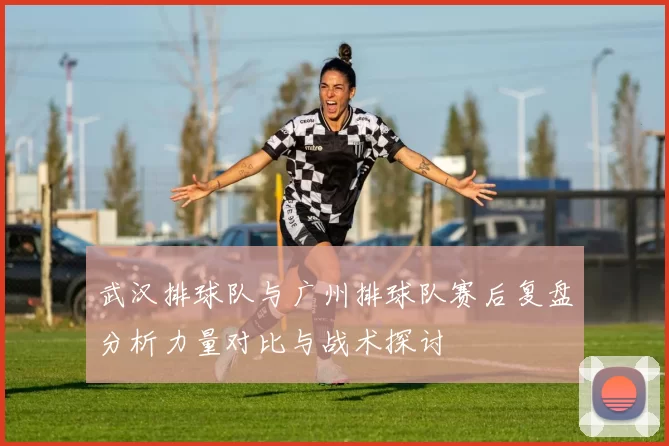 武汉排球队与广州排球队赛后复盘分析力量对比与战术探讨