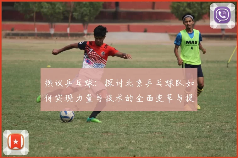 热议乒乓球：探讨北京乒乓球队如何实现力量与技术的全面变革与提升