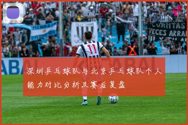 深圳乒乓球队与北京乒乓球队个人能力对比分析及赛后复盘