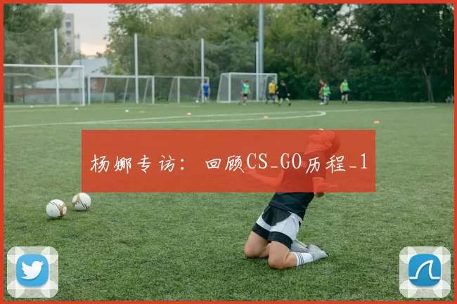 杨娜专访：回顾CS_GO历程_1