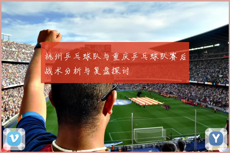 杭州乒乓球队与重庆乒乓球队赛后战术分析与复盘探讨