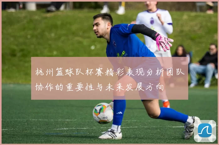 杭州篮球队杯赛精彩表现分析团队协作的重要性与未来发展方向