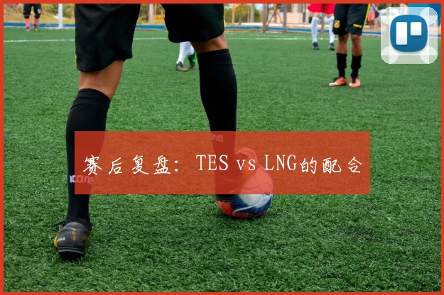 赛后复盘：TES vs LNG的配合