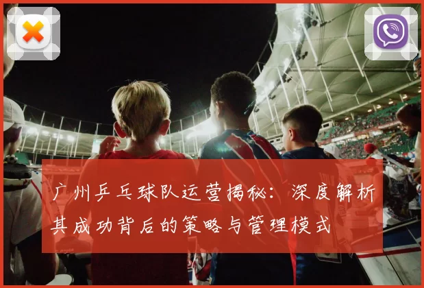 广州乒乓球队运营揭秘：深度解析其成功背后的策略与管理模式