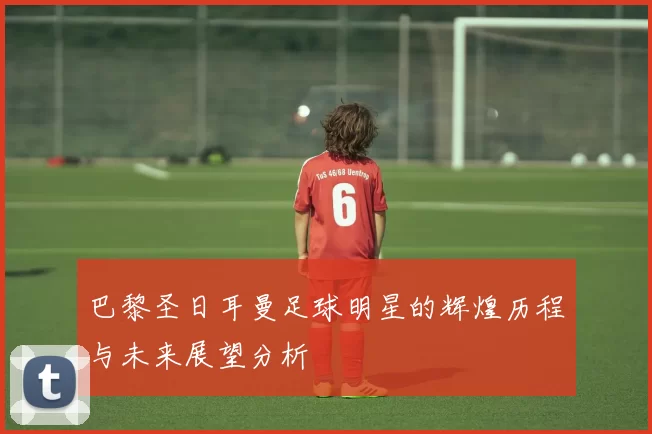 巴黎圣日耳曼足球明星的辉煌历程与未来展望分析
